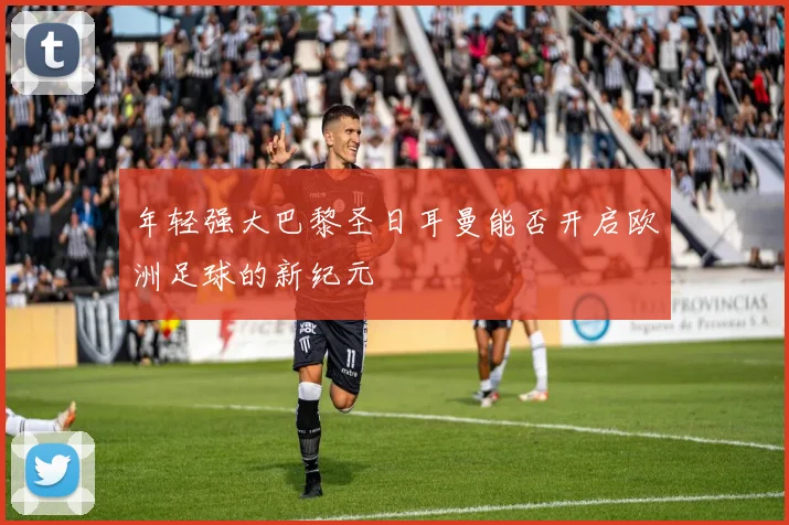 年轻强大巴黎圣日耳曼能否开启欧洲足球的新纪元