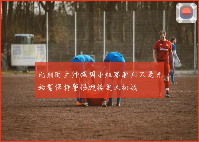 比利时主帅强调小组赛胜利只是开始需保持警惕迎接更大挑战