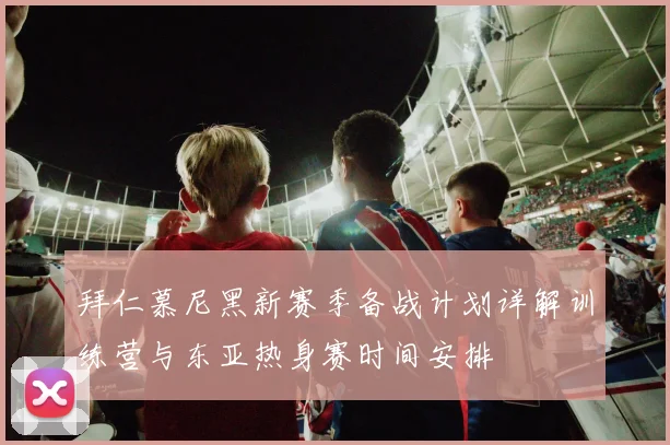 拜仁慕尼黑新赛季备战计划详解训练营与东亚热身赛时间安排