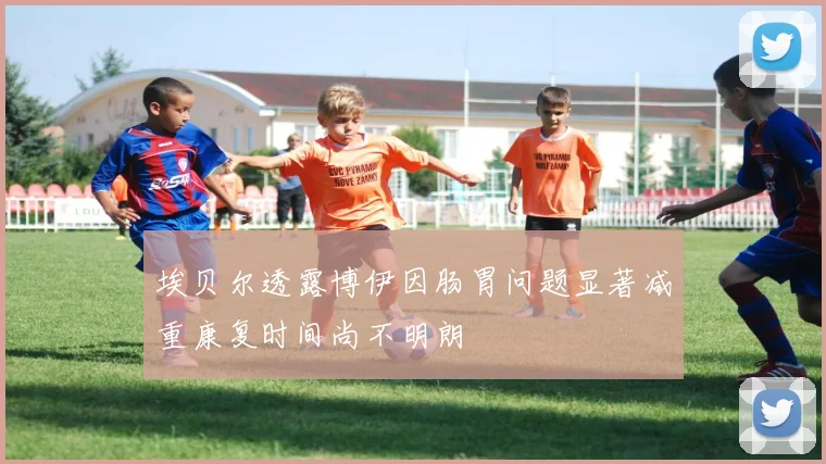 埃贝尔透露博伊因肠胃问题显著减重康复时间尚不明朗