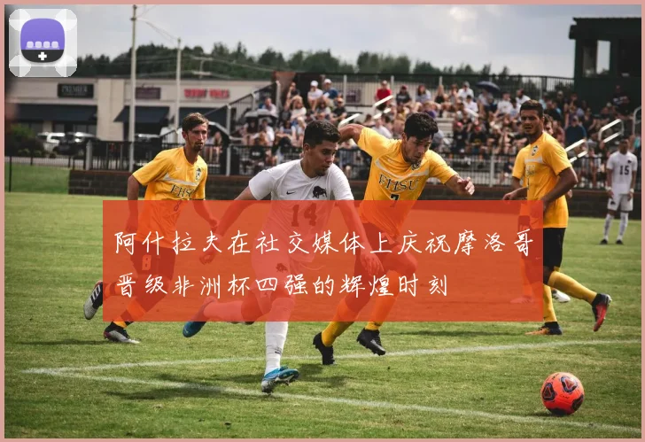 阿什拉夫在社交媒体上庆祝摩洛哥晋级非洲杯四强的辉煌时刻