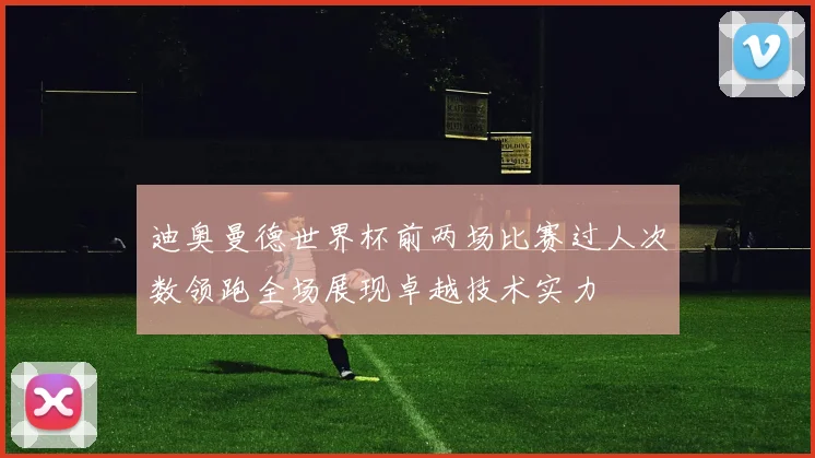 迪奥曼德世界杯前两场比赛过人次数领跑全场展现卓越技术实力