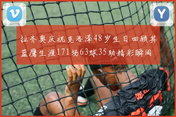 拉齐奥庆祝克洛泽48岁生日回顾其蓝鹰生涯171场63球35助精彩瞬间