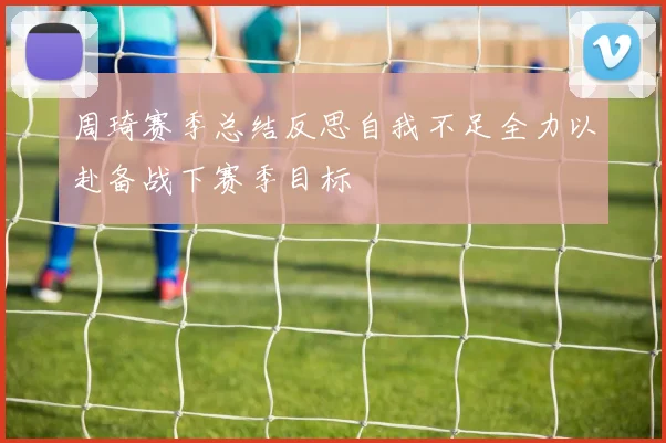 周琦赛季总结反思自我不足全力以赴备战下赛季目标