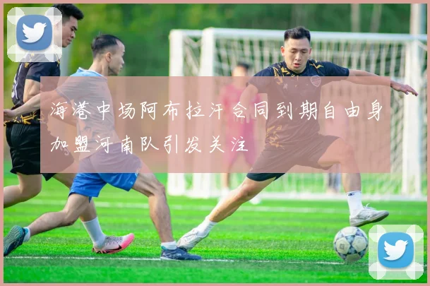 海港中场阿布拉汗合同到期自由身加盟河南队引发关注