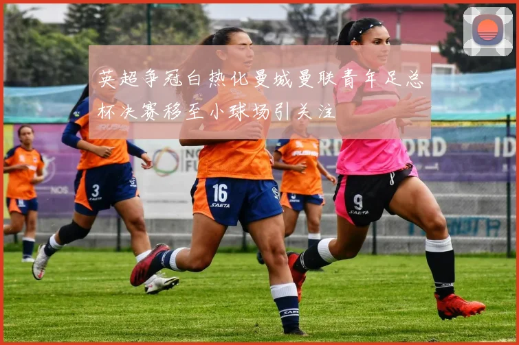 英超争冠白热化曼城曼联青年足总杯决赛移至小球场引关注