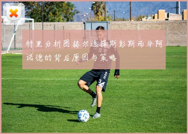特里分析图赫尔选择斯彭斯而非阿诺德的背后原因与策略
