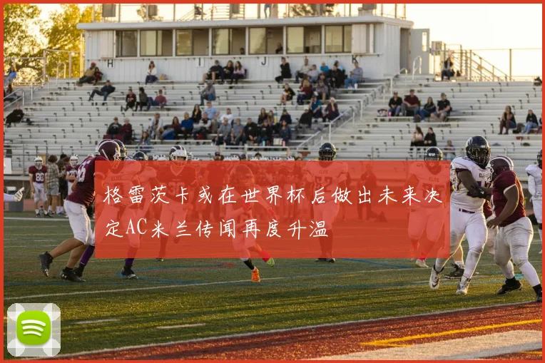 格雷茨卡或在世界杯后做出未来决定AC米兰传闻再度升温