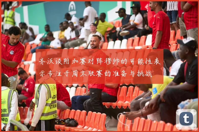 齐沃谈附加赛对阵穆帅的可能性表示专注于周末联赛的准备与挑战