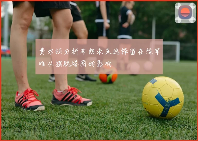 费尔顿分析布朗未来选择留在绿军难以摆脱塔图姆影响