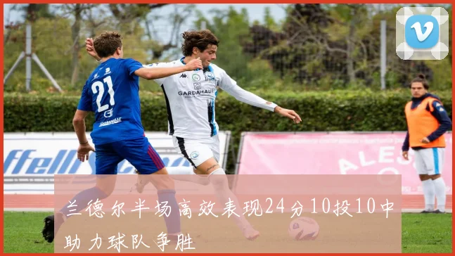 兰德尔半场高效表现24分10投10中助力球队争胜