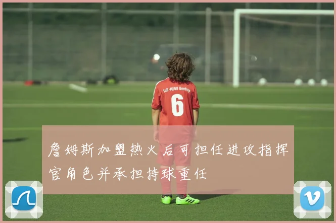 詹姆斯加盟热火后可担任进攻指挥官角色并承担持球重任